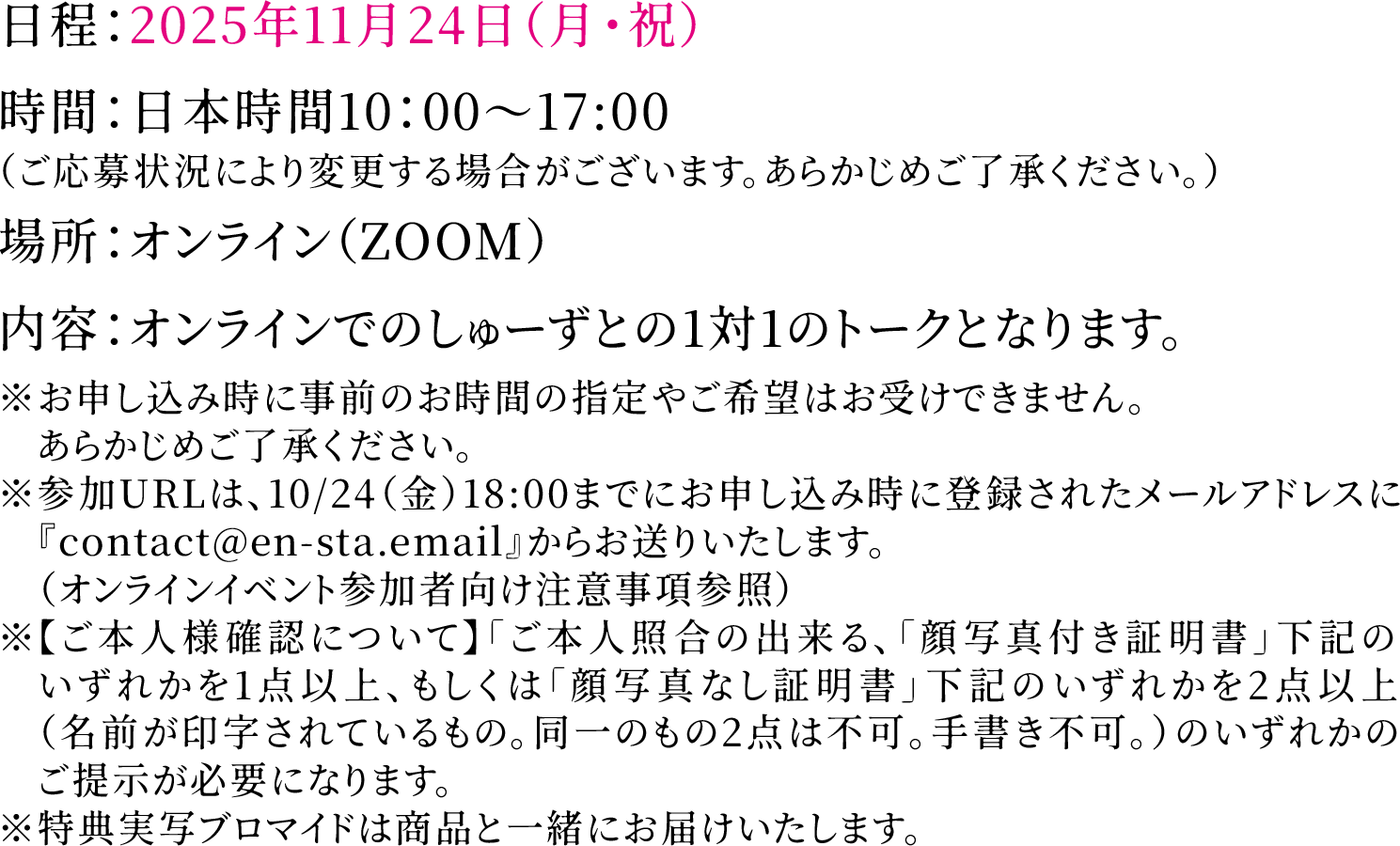 日程：2025年11月24日（月・祝）時間：日本時間10：00～17:00（ご応募状況により変更する場合がございます。あらかじめご了承ください。）場所：オンライン（ZOOM）内容：オンラインでのしゅーずとの1対1のトークとなります。※お申し込み時に事前のお時間の指定やご希望はお受けできません。あらかじめご了承ください。※参加URLは、10/24（金）18:00までにお申し込み時に登録されたメールアドレスに『contact@en-sta.email』からお送りいたします。（オンラインイベント参加者向け注意事項参照）※特典実写ブロマイドは商品と一緒にお届けいたします。