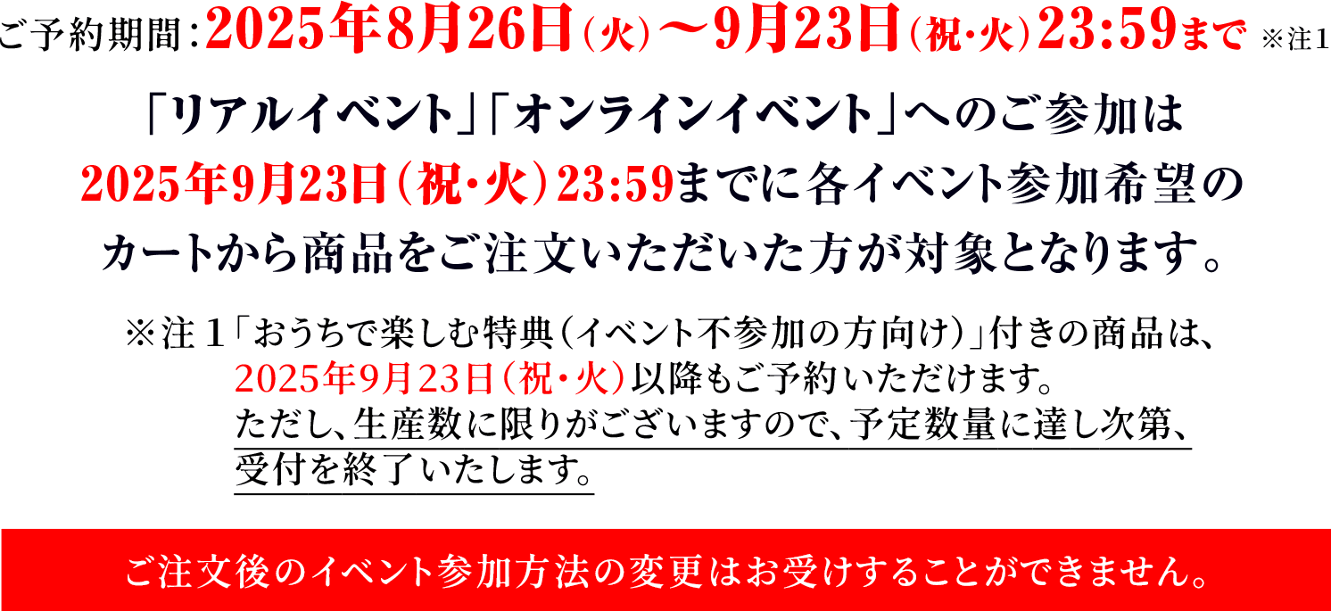 ご予約期間：2025年8月26日（火）～9月23日（祝・火）23:59まで ※注１「リアルイベント」「オンラインイベント」へのご参加は2025年9月23日（祝・火）23:59までに各イベント参加希望のカートから商品をご注文いただいた方が対象となります。※注１「おうちで楽しむ特典（イベント不参加の方向け）」付きの商品は、2025年9月23日（祝・火）以降もご予約いただけます。ただし、生産数に限りがございますので、予定数量に達し次第、受付を終了いたします。ご注文後のイベント参加方法の変更はお受けすることができません。