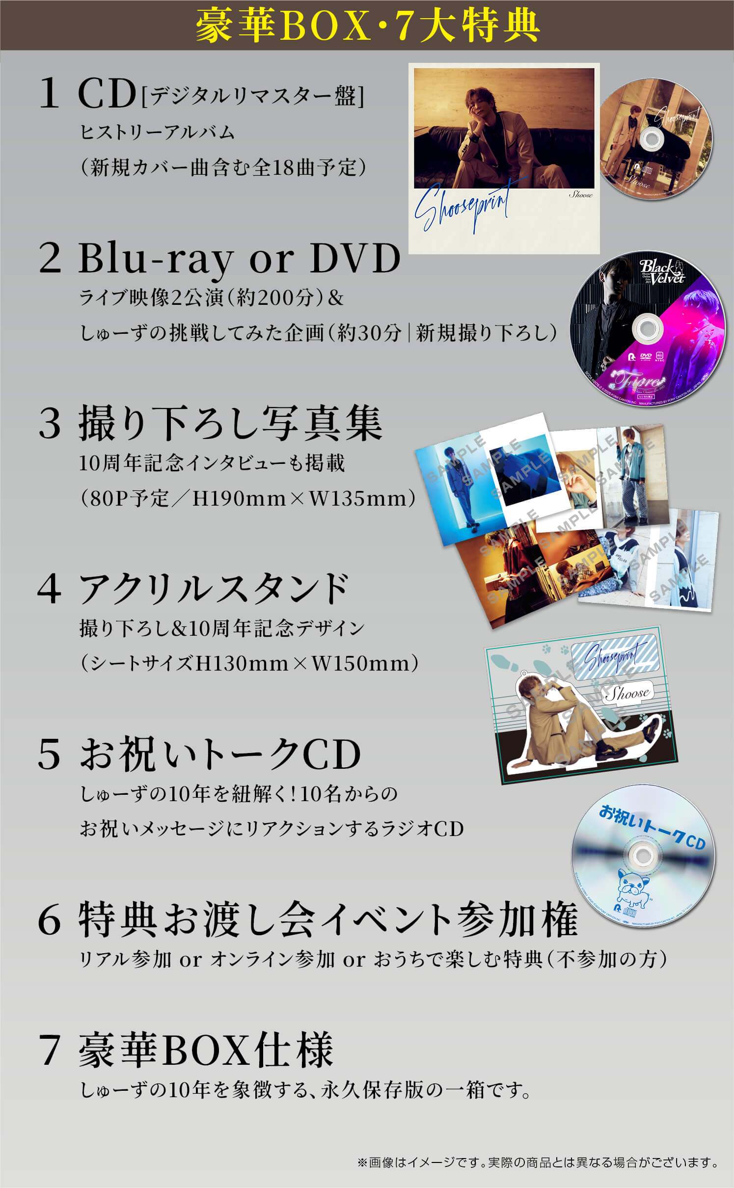 豪華BOX・7大特典①CDヒストリーアルバム（新規カバー曲含む全18曲予定）②Blu-ray or DVDライブ映像2公演（約200分）＆しゅーずの挑戦してみた企画（約30分｜新規撮り下ろし）③撮り下ろし写真集10周年記念インタビューも掲載（80P予定／H190mm×W135mm）④アクリルスタンド撮り下ろし＆10周年記念デザイン（シートサイズH130mm×W150mm）⑤お祝いトークCDしゅーずの10年を紐解く！10名からのお祝いメッセージにリアクションするラジオCD⑥特典お渡し会イベント参加権リアル参加 or オンライン参加 or おうちで楽しむ特典（不参加の方）⑦豪華BOX仕様しゅーずの10年を象徴する、永久保存版の一箱です。※画像はイメージです。実際の商品とは異なる場合がございます。